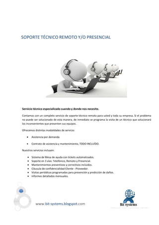 SOPORTE TÉCNICO REMOTO Y/O PRESENCIAL 
Servicio técnico especializado cuando y donde nos necesite. 
Contamos con un completo servicio de soporte técnico remoto para usted y toda su empresa. Si el problema 
no puede ser solucionado de esta manera, de inmediato se programa la visita de un técnico que solucionará 
los inconvenientes que presenten sus equipos. 
Ofrecemos distintas modalidades de servicio: 
· Asistencia por demanda 
· Contrato de asistencia y mantenimiento, TODO INCLUÍDO. 
Nuestros servicios incluyen: 
· Sistema de Mesa de ayuda con tickets automatizados. 
· Soporte en 3 vías: Telefónico, Remoto y Presencial. 
· Mantenimientos preventivos y correctivos incluidos. 
· Cláusula de confidencialidad Cliente - Proveedor. 
· Visitas periódicas programadas para prevención y predicción de daños. 
· Informes detallados mensuales. 
www.bit-systems.blogspot.com 
 