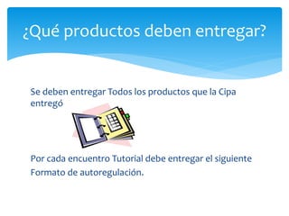 ¿Qué productos deben entregar?
Se deben entregar Todos los productos que la Cipa
entregó
Por cada encuentro Tutorial debe entregar el siguiente
Formato de autoregulación.