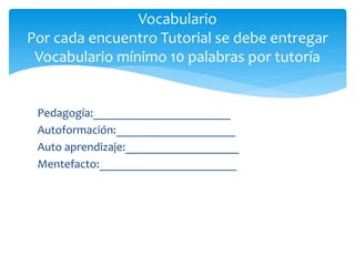Vocabulario
Por cada encuentro Tutorial se debe entregar
Vocabulario mínimo 10 palabras por tutoría
Pedagogía:_______________________
Autoformación:____________________
Auto aprendizaje:___________________
Mentefacto:_______________________