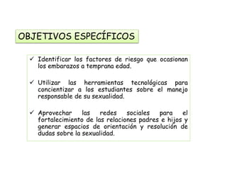 OBJETIVOS ESPECÍFICOS 
 Identificar los factores de riesgo que ocasionan 
los embarazos a temprana edad. 
 Utilizar las herramientas tecnológicas para 
concientizar a los estudiantes sobre el manejo 
responsable de su sexualidad. 
 Aprovechar las redes sociales para el 
fortalecimiento de las relaciones padres e hijos y 
generar espacios de orientación y resolución de 
dudas sobre la sexualidad. 
 