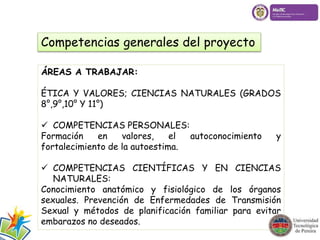 Competencias generales del proyecto 
ÁREAS A TRABAJAR: 
ÉTICA Y VALORES; CIENCIAS NATURALES (GRADOS 
8°,9°,10° Y 11°) 
 COMPETENCIAS PERSONALES: 
Formación en valores, el autoconocimiento y 
fortalecimiento de la autoestima. 
 COMPETENCIAS CIENTÍFICAS Y EN CIENCIAS 
NATURALES: 
Conocimiento anatómico y fisiológico de los órganos 
sexuales. Prevención de Enfermedades de Transmisión 
Sexual y métodos de planificación familiar para evitar 
embarazos no deseados. 
 