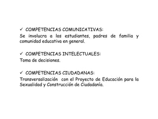  COMPETENCIAS COMUNICATIVAS: 
Se involucra a los estudiantes, padres de familia y 
comunidad educativa en general. 
 COMPETENCIAS INTELECTUALES: 
Toma de decisiones. 
 COMPETENCIAS CIUDADANAS: 
Transversalización con el Proyecto de Educación para la 
Sexualidad y Construcción de Ciudadanía. 
 