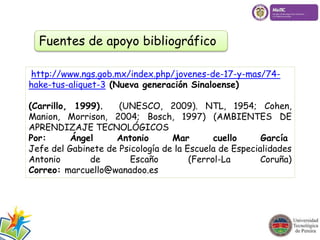 Fuentes de apoyo bibliográfico 
http://www.ngs.gob.mx/index.php/jovenes-de-17-y-mas/74- 
hake-tus-aliquet-3 (Nueva generación Sinaloense) 
(Carrillo, 1999). (UNESCO, 2009). NTL, 1954; Cohen, 
Manion, Morrison, 2004; Bosch, 1997) (AMBIENTES DE 
APRENDIZAJE TECNOLÓGICOS 
Por: Ángel Antonio Mar cuello García 
Jefe del Gabinete de Psicología de la Escuela de Especialidades 
Antonio de Escaño (Ferrol-La Coruña) 
Correo: marcuello@wanadoo.es 
 