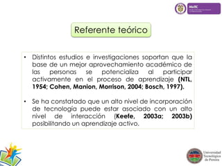 Referente teórico 
• Distintos estudios e investigaciones soportan que la 
base de un mejor aprovechamiento académico de 
las personas se potencializa al participar 
activamente en el proceso de aprendizaje (NTL, 
1954; Cohen, Manion, Morrison, 2004; Bosch, 1997). 
• Se ha constatado que un alto nivel de incorporación 
de tecnología puede estar asociado con un alto 
nivel de interacción (Keefe, 2003a; 2003b) 
posibilitando un aprendizaje activo. 
 