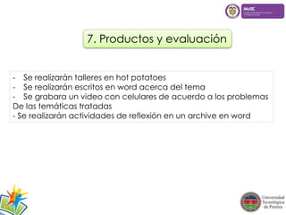 7. Productos y evaluación 
- Se realizarán talleres en hot potatoes 
- Se realizarán escritos en word acerca del tema 
- Se grabara un video con celulares de acuerdo a los problemas 
De las temáticas tratadas 
- Se realizarán actividades de reflexión en un archive en word 
 