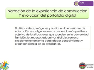 Narración de la experiencia de construcción 
Y evolución del portafolio digital 
El utilizar videos, imágenes y audios en la enseñanza de 
educación sexual genera una conciencia más positiva y 
objetiva de las situaciones que suceden en la comunidad. 
También, los recursos educativos digitales son una 
excelente herramienta para reforzar conocimientos y 
crear conciencia en los estudiantes. 
