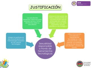 JUSTIFICACIÓN 
Sexualidad 
responsable 
a través de 
herramientas 
tecnológicas 
Integra la pertinencia 
del conocimiento con 
metodologías basadas 
en las nuevas 
tecnologías 
Los estudiantes 
presentan falencias para 
abordar temas y tomar 
decisiones sobre su 
sexualidad. 
Afianza la formación de 
niños y adolescentes en 
una educación sexual 
enfocada de manera 
integral, con una visión 
humanista, actual, 
científica y tecnológica. 
Utiliza información 
actualizada y 
herramientas 
tecnológicas y de 
comunicación, para 
permitir una reflexión 
conjunta de docentes, 
estudiantes y padres de 
familia. 
 