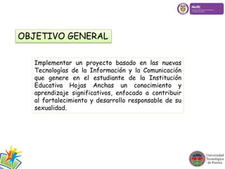 OBJETIVO GENERAL 
Implementar un proyecto basado en las nuevas 
Tecnologías de la Información y la Comunicación 
que genere en el estudiante de la Institución 
Educativa Hojas Anchas un conocimiento y 
aprendizaje significativos, enfocado a contribuir 
al fortalecimiento y desarrollo responsable de su 
sexualidad. 
 