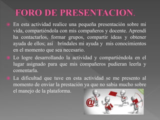  En esta actividad realice una pequeña presentación sobre mi 
vida, compartiéndola con mis compañeros y docente. Aprendí 
ha contactarlos, formar grupos, compartir ideas y obtener 
ayuda de ellos; así bríndales mi ayuda y mis conocimientos 
en el momento que sea necesario. 
 Lo logre desarrollando la actividad y compartiéndola en el 
lugar asignado para que mis compañeros pudieran leerla y 
comentarla. 
 La dificultad que tuve en esta actividad se me presento al 
momento de enviar la prestación ya que no sabia mucho sobre 
el manejo de la plataforma. 
 