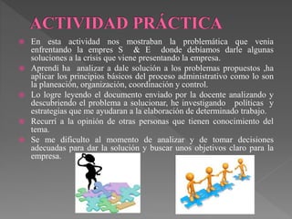  En esta actividad nos mostraban la problemática que venia 
enfrentando la empres S & E donde debíamos darle algunas 
soluciones a la crisis que viene presentando la empresa. 
 Aprendí ha analizar a dale solución a los problemas propuestos ,ha 
aplicar los principios básicos del proceso administrativo como lo son 
la planeación, organización, coordinación y control. 
 Lo logre leyendo el documento enviado por la docente analizando y 
descubriendo el problema a solucionar, he investigando políticas y 
estrategias que me ayudaran a la elaboración de determinado trabajo. 
 Recurrí a la opinión de otras personas que tienen conocimiento del 
tema. 
 Se me dificulto al momento de analizar y de tomar decisiones 
adecuadas para dar la solución y buscar unos objetivos claro para la 
empresa. 
 