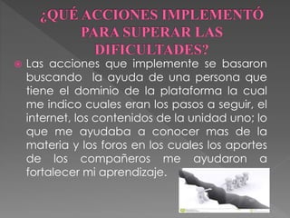  Las acciones que implemente se basaron 
buscando la ayuda de una persona que 
tiene el dominio de la plataforma la cual 
me indico cuales eran los pasos a seguir, el 
internet, los contenidos de la unidad uno; lo 
que me ayudaba a conocer mas de la 
materia y los foros en los cuales los aportes 
de los compañeros me ayudaron a 
fortalecer mi aprendizaje. 
 