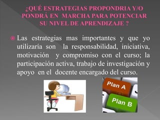  Las estrategias mas importantes y que yo 
utilizaría son la responsabilidad, iniciativa, 
motivación y compromiso con el curso; la 
participación activa, trabajo de investigación y 
apoyo en el docente encargado del curso. 
