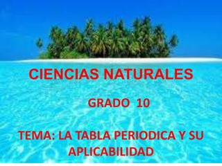 CIENCIAS NATURALES 
GRADO 10 
TEMA: LA TABLA PERIODICA Y SU 
APLICABILIDAD 
 