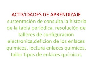 ACTIVIDADES DE APRENDIZAJE 
sustentación de consulta la historia 
de la tabla periódica, resolución de 
talleres de configuración 
electrónica,deficion de los enlaces 
químicos, lectura enlaces químicos, 
taller tipos de enlaces químicos 
 