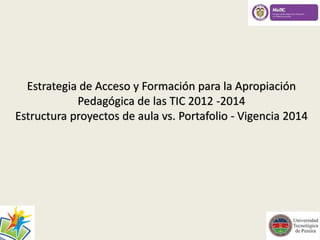 Estrategia de Acceso y Formación para la Apropiación 
Pedagógica de las TIC 2012 -2014 
Estructura proyectos de aula vs. Portafolio - Vigencia 2014 
 