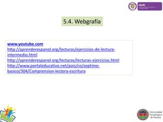 5.4. Webgrafía 
www.youtube.com 
http://aprenderespanol.org/lecturas/ejercicios-de-lectura-intermedio. 
html 
http://aprenderespanol.org/lecturas/lecturas-ejercicios.html 
http://www.portaleducativo.net/pais/co/septimo-basico/ 
304/Comprension-lectora-escritura 
 