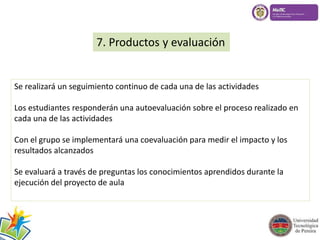 7. Productos y evaluación 
Se realizará un seguimiento continuo de cada una de las actividades 
Los estudiantes responderán una autoevaluación sobre el proceso realizado en 
cada una de las actividades 
Con el grupo se implementará una coevaluación para medir el impacto y los 
resultados alcanzados 
Se evaluará a través de preguntas los conocimientos aprendidos durante la 
ejecución del proyecto de aula 
 