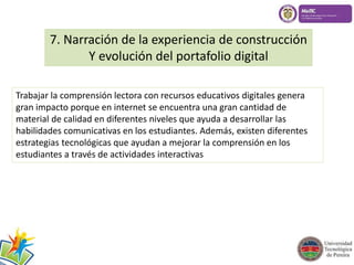7. Narración de la experiencia de construcción 
Y evolución del portafolio digital 
Trabajar la comprensión lectora con recursos educativos digitales genera 
gran impacto porque en internet se encuentra una gran cantidad de 
material de calidad en diferentes niveles que ayuda a desarrollar las 
habilidades comunicativas en los estudiantes. Además, existen diferentes 
estrategias tecnológicas que ayudan a mejorar la comprensión en los 
estudiantes a través de actividades interactivas 
