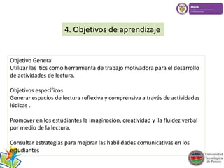 4. Objetivos de aprendizaje 
Objetivo General 
Utilizar las tics como herramienta de trabajo motivadora para el desarrollo 
de actividades de lectura. 
Objetivos específicos 
Generar espacios de lectura reflexiva y comprensiva a través de actividades 
lúdicas . 
Promover en los estudiantes la imaginación, creatividad y la fluidez verbal 
por medio de la lectura. 
Consultar estrategias para mejorar las habilidades comunicativas en los 
estudiantes 
 