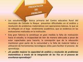 • Los estudiantes de básica primaria del Centro educativo Rural del 
municipio de Caicedo la Noque presentan dificultades en el análisis y 
resolución de problemas matemáticos con operaciones básicas, lo que se 
ve reflejado en el bajo rendimiento académico, que se evidencia en las 
evaluaciones realizadas en la institución. 
• Esta gran falencia la constituye en gran medida la falta de motivación 
hacia el estudio, la incapacidad de leer de manera adecuada a pesar de 
estar capacitados para hacerlo, la concepción que de la educación 
mantienen gran parte de la comunidad y la falta de material lúdico y 
utilización de herramientas tecnológicas útiles para facilitar el proceso de 
aprendizaje. 
• ¿Es posible mejorar la capacidad de análisis y resolución de problemas 
matemáticos a través de la integración de las Tics en el proceso de 
enseñanza-aprendizaje? 
 