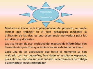 PRODUCTOS 
Y 
EVALUACIÓN 
Mediante el inicio de la implementación del proyecto, se puede 
afirmar que trabajar en el área pedagógica mediante la 
utilización de las tics; es una experiencia motivadora para los 
estudiantes y docentes. 
Las tics no son de uso exclusivo del maestro de informática; son 
herramientas prácticas que están al alcance de todas las áreas. 
Cada una de las actividades que hasta el momento se han 
realizado con los pequeños, han dado el resultado esperado, 
pues ellos se motivan aún más cuando la herramienta de trabajo 
o aprendizaje en un computador. 
