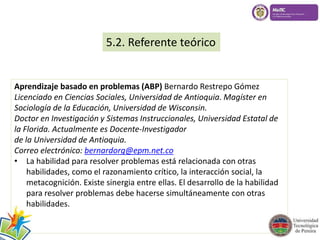 5.2. Referente teórico 
Aprendizaje basado en problemas (ABP) Bernardo Restrepo Gómez 
Licenciado en Ciencias Sociales, Universidad de Antioquia. Magíster en 
Sociología de la Educación, Universidad de Wisconsin. 
Doctor en Investigación y Sistemas Instruccionales, Universidad Estatal de 
la Florida. Actualmente es Docente-Investigador 
de la Universidad de Antioquia. 
Correo electrónico: bernardorg@epm.net.co 
• La habilidad para resolver problemas está relacionada con otras 
habilidades, como el razonamiento crítico, la interacción social, la 
metacognición. Existe sinergia entre ellas. El desarrollo de la habilidad 
para resolver problemas debe hacerse simultáneamente con otras 
habilidades. 
 