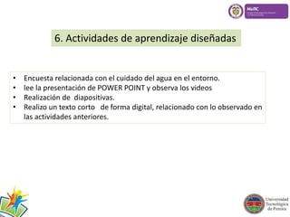 6. Actividades de aprendizaje diseñadas 
• Encuesta relacionada con el cuidado del agua en el entorno. 
• lee la presentación de POWER POINT y observa los videos 
• Realización de diapositivas. 
• Realizo un texto corto de forma digital, relacionado con lo observado en 
las actividades anteriores. 
 