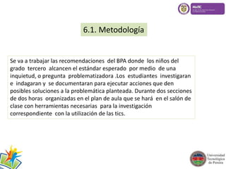 6.1. Metodología 
Se va a trabajar las recomendaciones del BPA donde los niños del 
grado tercero alcancen el estándar esperado por medio de una 
inquietud, o pregunta problematizadora .Los estudiantes investigaran 
e indagaran y se documentaran para ejecutar acciones que den 
posibles soluciones a la problemática planteada. Durante dos secciones 
de dos horas organizadas en el plan de aula que se hará en el salón de 
clase con herramientas necesarias para la investigación 
correspondiente con la utilización de las tics. 
 