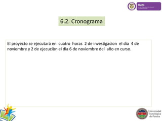 6.2. Cronograma 
El proyecto se ejecutará en cuatro horas 2 de investigacion el dìa 4 de 
noviembre y 2 de ejecuciòn el dìa 6 de noviembre del año en curso. 
 