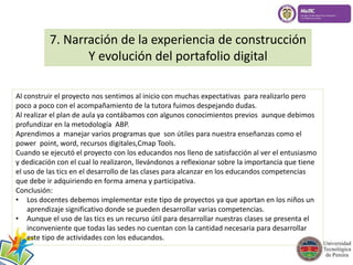 7. Narración de la experiencia de construcción 
Y evolución del portafolio digital 
Al construir el proyecto nos sentimos al inicio con muchas expectativas para realizarlo pero 
poco a poco con el acompañamiento de la tutora fuimos despejando dudas. 
Al realizar el plan de aula ya contábamos con algunos conocimientos previos aunque debimos 
profundizar en la metodología ABP. 
Aprendimos a manejar varios programas que son útiles para nuestra enseñanzas como el 
power point, word, recursos digitales,Cmap Tools. 
Cuando se ejecutó el proyecto con los educandos nos lleno de satisfacción al ver el entusiasmo 
y dedicación con el cual lo realizaron, llevándonos a reflexionar sobre la importancia que tiene 
el uso de las tics en el desarrollo de las clases para alcanzar en los educandos competencias 
que debe ir adquiriendo en forma amena y participativa. 
Conclusión: 
• Los docentes debemos implementar este tipo de proyectos ya que aportan en los niños un 
aprendizaje significativo donde se pueden desarrollar varias competencias. 
• Aunque el uso de las tics es un recurso útil para desarrollar nuestras clases se presenta el 
inconveniente que todas las sedes no cuentan con la cantidad necesaria para desarrollar 
este tipo de actividades con los educandos. 
