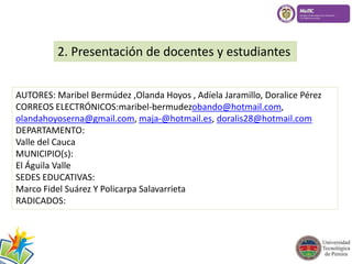 2. Presentación de docentes y estudiantes 
AUTORES: Maribel Bermúdez ,Olanda Hoyos , Adíela Jaramillo, Doralice Pérez 
CORREOS ELECTRÓNICOS:maribel-bermudezobando@hotmail.com, 
olandahoyoserna@gmail.com, maja-@hotmail.es, doralis28@hotmail.com 
DEPARTAMENTO: 
Valle del Cauca 
MUNICIPIO(s): 
El Águila Valle 
SEDES EDUCATIVAS: 
Marco Fidel Suárez Y Policarpa Salavarrieta 
RADICADOS: 
 