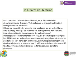 2.1. Datos de ubicación 
En la Cordillera Occidental de Colombia, en el límite entre los 
departamentos de Risaralda, Valle del cauca se encuentra ubicado el 
corregimiento de Villanueva. 
El lugar de ejecución del proyecto está localizado en las sedes Marco 
Fidel Suarez y Policarpa Salavarrieta del corregimiento de Villanueva 
(municipio del Águila departamento del valle del cauca) 
De la capital del departamento del Valle (Cali) a el municipio de El Águila 
hay 221kilometros todos ellos en carretera pavimentada este trayecto se 
puede hacer en 4 horas con 24 minutos, del municipio al corregimiento 
donde está ubicado el proyecto hay 12 kilómetros de los cuales solo el 25 
% esta pavimentado los kilómetros restantes están en carretera 
destapada. 
 