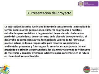 3. Presentación del proyecto 
La Institución Educativa Justiniano Echavarría consciente de la necesidad de 
formar en las nuevas generaciones el interés en preparar a nuestros 
estudiantes para contribuir a la generación de conciencia ciudadana a 
partir del conocimiento de su contexto, de la vivencia de experiencias, el 
desarrollo de competencias y la formación de valores de tal forma que 
puedan actuar en forma responsable para resolver los problemas 
ambientales presentes y futuros; por lo anterior, esta propuesta tiene el 
propósito de brindar la oportunidad a los alumnos y alumnas de Villanueva 
de motivarse y sembrar estímulos suficientes para convertirse en el futuro 
en dinamizadores ambientales. 
 