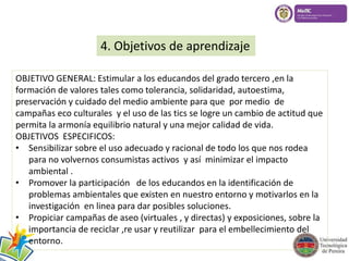 4. Objetivos de aprendizaje 
OBJETIVO GENERAL: Estimular a los educandos del grado tercero ,en la 
formación de valores tales como tolerancia, solidaridad, autoestima, 
preservación y cuidado del medio ambiente para que por medio de 
campañas eco culturales y el uso de las tics se logre un cambio de actitud que 
permita la armonía equilibrio natural y una mejor calidad de vida. 
OBJETIVOS ESPECIFICOS: 
• Sensibilizar sobre el uso adecuado y racional de todo los que nos rodea 
para no volvernos consumistas activos y así minimizar el impacto 
ambiental . 
• Promover la participación de los educandos en la identificación de 
problemas ambientales que existen en nuestro entorno y motivarlos en la 
investigación en linea para dar posibles soluciones. 
• Propiciar campañas de aseo (virtuales , y directas) y exposiciones, sobre la 
importancia de reciclar ,re usar y reutilizar para el embellecimiento del 
entorno. 
 
