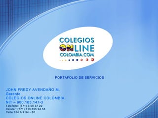PORTAFOLIO DE SERVICIOS 
JOHN FREDY AVENDAÑO M. 
Gerente 
COLEGIOS ONLINE COLOMBIA 
NIT – 900.183.147-3 
Teléfono: (571) 3 05 37 22 
Celular: (571) 313 895 94 58 
Calle 154 A # 94 - 80 
 