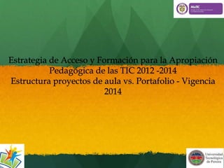 Estrategia de Acceso y Formación para la Apropiación 
Pedagógica de las TIC 2012 -2014 
Estructura proyectos de aula vs. Portafolio - Vigencia 
2014 
 