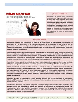 ¿Pero qué es RRHH 2.0?
Básicamente, es aprender cómo comunicarse
con la generación Y, generación 2.0, los jóvenes
de 16 a 33 años, que se comunican de una forma
totalmente diferente a la que estábamos
acostumbrados. Es traer a la realidad corporativa
los principios de interacción, colaboración,
comunicación (y sus diferentes nuevos formatos)
y la alta disponibilidad de información; cosas que
abundan en el mundo que viven esos jóvenes
que son los prospectos para contratación. Y lo
más importante de todo: la comunicación
bidireccional.
¿Por dónde empezar?
Inicialmente tenemos que comprender un poco de las generaciones de los llamados baby boomers, la
generación X y la generación Y. Si nuestros candidatos y participantes, en su mayoría, son de
generaciones anteriores a la Y puede ser más complicado usar las redes ya que, a diferencia de esos
últimos, no son grandes usuarios de estos medios, pero, en líneas generales, algunos puntos necesarios
para que podamos empezar son:
Plataforma tecnológica: es fundamental tener implementado en la compañía algún sistema de gestión de
los recursos humanos. Utilizar una solución completa y eficiente dejará la difícil tarea de administrar el
capital humano un poco más sencillo y ordenada. Es importante también tener un buen sistema de nómina
implementado, para que los números sean conocidos y puedan ser administrados; administrar los
recursos humanos sin tener total conocimiento del presupuesto puede ser catastrófico.
Aprender a convivir con la terminología del nuevo mundo, como #hashtags, perfiles, tweets, business
intelligence, integración, aplicativos: novedades que deben ser conocidas y utilizadas en este proceso.
Utilizar inicialmente las redes sociales externas. Lo primero es tener un perfil en dos redes sociales, de
gran importancia como Twiter y LinkedIn. Esta última es especializada en publicar perfiles profesionales,
con los respectivos CV, además de tener disponible una serie de comunidades relacionadas a recursos
humanos que auxilian la búsqueda y evaluación de candidatos. Hay que definir muy claramente un proceso
de contratación a través de esos medios. Se estima que más de 90% de las empresas utilizan el LinkedIn
para el reclutamiento.
Búsqueda a través de hashtags en Twitter: algunos ejemplos son #RRHH, #EmpleosTI, #Curriculum,
#Empleo, #CV. Además de encontrar potenciales candidatos, también encontramos mucha información del
área de recursos humanos.
Usar también otras redes para realizar búsquedas y acompañar algunas actividades de los empleados de la
empresa. Hacer una búsqueda en Google, por ejemplo, de un nombre de un candidato puede traer
resultados en varias redes sociales permitiendo conocer más de su perfil y hábitos. Claro que esa
información debe ser tratada con cautela, ya que una mala interpretación de la misma puede generar una
falsa impresión del real carácter del recurso.
Elaborado por Anthony Silva. Edición Nro 01-2015. Barquisimeto Estado Lara Venezuela. Pág. 02
 