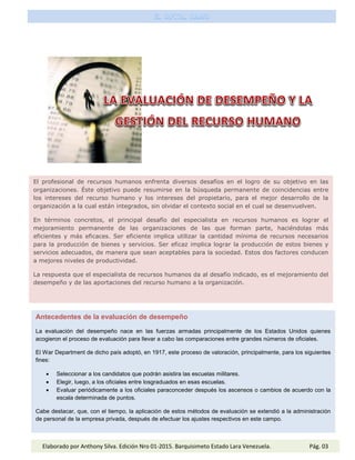 El profesional de recursos humanos enfrenta diversos desafíos en el logro de su objetivo en las
organizaciones. Éste objetivo puede resumirse en la búsqueda permanente de coincidencias entre
los intereses del recurso humano y los intereses del propietario, para el mejor desarrollo de la
organización a la cual están integrados, sin olvidar el contexto social en el cual se desenvuelven.
En términos concretos, el principal desafío del especialista en recursos humanos es lograr el
mejoramiento permanente de las organizaciones de las que forman parte, haciéndolas más
eficientes y más eficaces. Ser eficiente implica utilizar la cantidad mínima de recursos necesarios
para la producción de bienes y servicios. Ser eficaz implica lograr la producción de estos bienes y
servicios adecuados, de manera que sean aceptables para la sociedad. Estos dos factores conducen
a mejores niveles de productividad.
La respuesta que el especialista de recursos humanos da al desafío indicado, es el mejoramiento del
desempeño y de las aportaciones del recurso humano a la organización.
Antecedentes de la evaluación de desempeño
La evaluación del desempeño nace en las fuerzas armadas principalmente de los Estados Unidos quienes
acogieron el proceso de evaluación para llevar a cabo las comparaciones entre grandes números de oficiales.
El War Department de dicho país adoptó, en 1917, este proceso de valoración, principalmente, para los siguientes
fines:
 Seleccionar a los candidatos que podrán asistira las escuelas militares.
 Elegir, luego, a los oficiales entre losgraduados en esas escuelas.
 Evaluar periódicamente a los oficiales paraconceder después los ascensos o cambios de acuerdo con la
escala determinada de puntos.
Cabe destacar, que, con el tiempo, la aplicación de estos métodos de evaluación se extendió a la administración
de personal de la empresa privada, después de efectuar los ajustes respectivos en este campo.
Elaborado por Anthony Silva. Edición Nro 01-2015. Barquisimeto Estado Lara Venezuela. Pág. 03
 