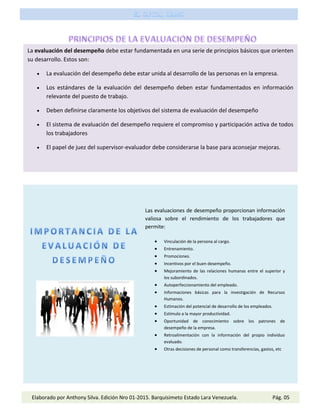 Las evaluaciones de desempeño proporcionan información
valiosa sobre el rendimiento de los trabajadores que
permite:
 Vinculación de la persona al cargo.
 Entrenamiento.
 Promociones.
 Incentivos por el buen desempeño.
 Mejoramiento de las relaciones humanas entre el superior y
los subordinados.
 Autoperfeccionamiento del empleado.
 Informaciones básicas para la investigación de Recursos
Humanos.
 Estimación del potencial de desarrollo de los empleados.
 Estímulo a la mayor productividad.
 Oportunidad de conocimiento sobre los patrones de
desempeño de la empresa.
 Retroalimentación con la información del propio individuo
evaluado.
 Otras decisiones de personal como transferencias, gastos, etc
Elaborado por Anthony Silva. Edición Nro 01-2015. Barquisimeto Estado Lara Venezuela. Pág. 05
La evaluación del desempeño debe estar fundamentada en una serie de principios básicos que orienten
su desarrollo. Estos son:
 La evaluación del desempeño debe estar unida al desarrollo de las personas en la empresa.
 Los estándares de la evaluación del desempeño deben estar fundamentados en información
relevante del puesto de trabajo.
 Deben definirse claramente los objetivos del sistema de evaluación del desempeño
 El sistema de evaluación del desempeño requiere el compromiso y participación activa de todos
los trabajadores
 El papel de juez del supervisor-evaluador debe considerarse la base para aconsejar mejoras.
 
