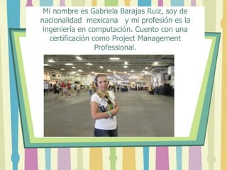 Mi nombre es Gabriela Barajas Ruiz, soy de
nacionalidad mexicana y mi profesión es la
ingeniería en computación. Cuento con una
certificación como Project Management
Professional.
 