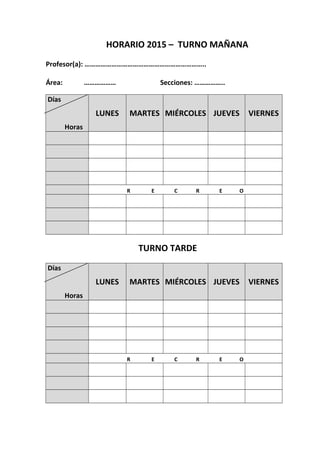HORARIO 2015 – TURNO MAÑANA
Profesor(a): …………………………………………………………..
Área: ……………… Secciones: ……………..
Días
Horas
LUNES MARTES MIÉRCOLES JUEVES VIERNES
R E C R E O
TURNO TARDE
Días
Horas
LUNES MARTES MIÉRCOLES JUEVES VIERNES
R E C R E O
 