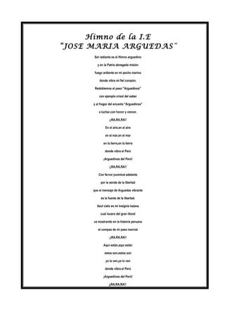 Himno de la I.E
“JOSE MARIA ARGUEDAS”
Sol radiante es el Himno arguedino
y en la Patria abnegada misión
fuego ardiente en mi pecho marino
donde vibra mi fiel corazón.
Redoblemos el paso "Arguedinos"
con ejemplo crisol del saber
y al fragor del encanto "Arguedinos"
a luchar,con honor y vencer.
¡¡RA,RA,RA!!
En el aire,en el aire
en el mar,en el mar
en la tierra,en la tierra
donde vibra el Perú
¡Arguedinos del Perú!
¡¡RA,RA,RA!!
Con fervor juventud adelante
por la senda de la libertad
que el mensaje de Arguedas vibrante
es la fuente de la libertad.
Azul cielo es mi insignia lozana
cual lucero del gran litoral
va mostrando en la historia peruana
el compas de mi paso marcial
¡¡RA,RA,RA!!
Aqui están,aqui están
estos son,estos son
ya lo ven,ya lo ven
donde vibra el Perú
¡Arguedinos del Perú!
¡¡RA,RA,RA!!
 