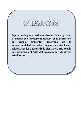 Aspiramos lograr a mediano plazo un liderazgo local
y regional en el proceso educativo, en la protección
del medio ambiente, desarrollo de la
interculturalidad y en salud preventiva sostenida en
valores, con los aportes de la ciencia y la tecnología
que garanticen el éxito del proyecto de vida de los
estudiantes.
Aspiramos lograr a mediano plazo un liderazgo local
y regional en el proceso educativo, en la protección
del medio ambiente, desarrollo de la
interculturalidad y en salud preventiva sostenida en
valores, con los aportes de la ciencia y la tecnología
que garanticen el éxito del proyecto de vida de los
estudiantes.
 