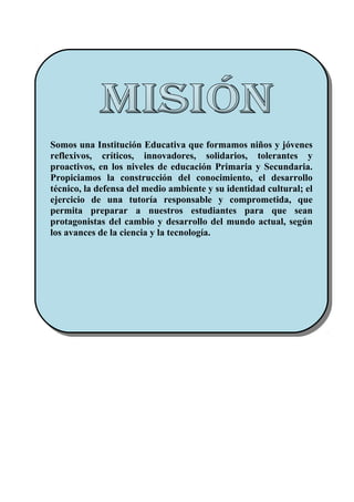 Somos una Institución Educativa que formamos niños y jóvenes
reflexivos, críticos, innovadores, solidarios, tolerantes y
proactivos, en los niveles de educación Primaria y Secundaria.
Propiciamos la construcción del conocimiento, el desarrollo
técnico, la defensa del medio ambiente y su identidad cultural; el
ejercicio de una tutoría responsable y comprometida, que
permita preparar a nuestros estudiantes para que sean
protagonistas del cambio y desarrollo del mundo actual, según
los avances de la ciencia y la tecnología.
Somos una Institución Educativa que formamos niños y jóvenes
reflexivos, críticos, innovadores, solidarios, tolerantes y
proactivos, en los niveles de educación Primaria y Secundaria.
Propiciamos la construcción del conocimiento, el desarrollo
técnico, la defensa del medio ambiente y su identidad cultural; el
ejercicio de una tutoría responsable y comprometida, que
permita preparar a nuestros estudiantes para que sean
protagonistas del cambio y desarrollo del mundo actual, según
los avances de la ciencia y la tecnología.
 