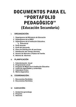 DOCUMENTOS PARA EL
“PORTAFOLIO
PEDAGÓGICO”
(Educación Secundaria)
I. ORGANIZACIÒN:
1. Organigrama del Ministerio de Educación
2. Organigrama de la DREC
3. Organigrama de la Institución Educativa.
a. Estructural
4. Perfil docente
5. Perfil del educando
6. Plano de Distribución de secciones
7. Distribución del Tiempo (Horario)
8. Horario de Atención a Padres de Familia
9. Nómina de Alumnos
II. PLANIFICACIÓN
1. Calendarización Anual
2. Programación anual
3. Proyecto de Mejora de la Institución Educativa
4. Cartel de capacidades y contenidos
5. Calendario Cívico
6. Matriz diagnostica
III. COORDINACIÒN:
1. Documentos Recibidos
2. Documentos Remitidos
IV EJECUCIÒN:
1. Unidad de aprendizaje
2. Proyecto
3. Sesiones
 