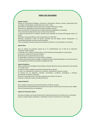 PERFIL DEL EDUCANDO
Aspecto Cultural
Acepta sus características biológicas, sicomotoras, intelectuales, afectivas, sociales y espirituales como
ser integral, identificándose sexualmente como varón o mujer.
Desarrolla sus capacidades motrices para tener una buena salud física y mental.
Desarrolla sus capacidades artísticas practicando el folklore nacional.
Toma conciencia de la importancia de su medio ambiente protegiéndolo y valorándolo.
Tiene conocimiento adecuado del valor nutritivo de los alimentos.
Es capaz de comunicarse en cualquier contexto social, haciendo uso correcto del lenguaje verbal y no
verbal.
Interpreta y resuelve problemas que se le presenta en la vida diaria.
Reconoce, comprende y valora los aportes culturales que han dejado nuestros antepasados a la
humanidad practicando los valores cívicos patrióticos.
Tiene una elevada autoestima y demuestra actitudes positivas en su interrelación con los demás.
Aspecto Ético
Pone en práctica los principios rectores de la I.E. identificándose con el lema de la institución:
“Disciplina, estudio, lealtad”.
Es honrado, veraz, respeta los bienes ajenos y evita situaciones que perjudiquen a las personas.
Es tolerante y acepta los errores de los demás.
Responde por las consecuencias de sus actos.
Es responsable y cumple con sus tareas y labores cotidianas.
Se valora como persona hecha a imagen y semejanza de Dios comprometiéndose con la construcción de
una sociedad justa y fraterna conforme al evangelio de Cristo.
Aspecto Académico
Aplica creativamente estrategias de aprendizaje utilizando diferentes técnicas valorando lo que aprende
con sentido crítico.
Es capaz de resolver problemas proponiendo alternativas de solución.
Es crítico, con capacidad de cuestionarse y cuestionar, capacidad de evaluarse y evaluar.
Se interesa por los adelantos, culturales, humanísticos, científicos, tecnológicos y artísticos,
promoviendo su difusión y desarrollo.
Conoce y es capaz de prever el nivel de competencia que existe en el entorno.
Reconoce, comprende y valora los hábitos de lectura.
Aspecto Espiritual
Ama y respeta a todas las personas demostrándolo a través de sus actos.
Evita toda forma de discriminación por razones de raza, ideas, condición socio-económica, sexo, religión.
Practica la tolerancia entre sus semejantes.
Aspecto de Proyección Laboral
Reconoce el trabajo como fuente de desarrollo y realización personal, de su familia y de su comunidad.
Genera su propio negocio, aplicando su creatividad, en pro de su familia y de su comunidad.
 