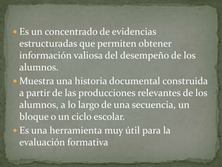  Es un concentrado de evidencias
estructuradas que permiten obtener
información valiosa del desempeño de los
alumnos.
 Muestra una historia documental construida
a partir de las producciones relevantes de los
alumnos, a lo largo de una secuencia, un
bloque o un ciclo escolar.
 Es una herramienta muy útil para la
evaluación formativa
 
