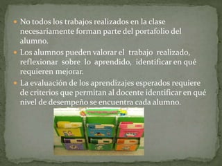  No todos los trabajos realizados en la clase
necesariamente forman parte del portafolio del
alumno.
 Los alumnos pueden valorar el trabajo realizado,
reflexionar sobre lo aprendido, identificar en qué
requieren mejorar.
 La evaluación de los aprendizajes esperados requiere
de criterios que permitan al docente identificar en qué
nivel de desempeño se encuentra cada alumno.
 
