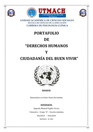 UNIDAD ACADÉMICA DE CIENCIAS SOCIALES
ESCUELA DE CIENCIAS DE LA EDUCACIÓN
CARRERA DE PSICOLOGÍA CLÍNICA
PORTAFOLIO
DE
“DERECHOS HUMANOS
Y
CIUDADANÍA DEL BUEN VIVIR”
DOCENTE:
Historiadora en Artes: Dania Hernández
ESTUDIANTE:
Segundo Michael Urgilés Torres
I Semestre – Grupo “A” – Sección matutina
Oct/2014 - Feb/2014
MACHALA - EL ORO
 