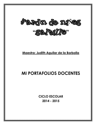 Jardín de niÑos
“saltillo”
Maestra: Judith Aguilar de la Borbolla
MI PORTAFOLIOS DOCENTES
CICLO ESCOLAR
2014 - 2015
 